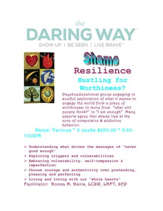 Resilience
Hustling for
Worthiness?
Psychoeducational group engaging in
soulful exploration of what it means to
engage the world from a place of
worthiness; to move from “what will
people think?” to “I am enough” Many
experts agree that shame lies at the
core of compulsive & addictive
behavior.
Dates: Various * 8 weeks $650.00 * 5:30-
7:30PM
 Understanding what drives the messages of “never
good enough”
 Exploring triggers and vulnerabilities
 Embracing vulnerability, self-compassion &
imperfection
 Choose courage and authenticity over pretending,
pleasing and perfecting
 Living and loving with our “whole hearts”
Facilitator: Donna M. Davis, LCSW, LMFT, SEP
 