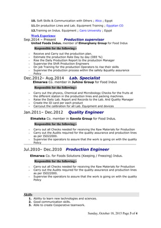 10. Soft Skills & Communication with Others ; Alico ; Egypt
11.On production Lines and Lab. Equipment Training ; Egyptian CO
12.Training on Indus. Equipment ; Cairo University ; Egypt
Work Experience
Sep.2014 – Present Production supervisor
United Foods Indus. member of Elmarghany Group for Food Indus
Responsible for the following:-
- Receive and Carry out the production plan.
- Estimate the production Rate Day by day (OEE %)
- Rise the Daily Production Report to the production Manager
- Supervise the Shift Production Engineers
- On job Training for the production Operators to rise their skills
- Supervise the production process within the safety &quality assurance
Policy
Dec.2012– Aug.2014 Lab. Specialist
Elmarwa Co. member in Juhina Group for Food Indus
Responsible for the following:-
- Carry out the physics, Chemical and Microbiology Checks for the fruits at
the different station in the production lines and packing machines.
- Raise the Daily Lab. Report and Records to the Lab. And Quality Manager
- Create the ID card per each product
- Carryout the calibration for all Lab. Equipment and devices
Jan.2011– Dec.2012 Quality Engineer
Elmaleka Co. member in Savola Group for Food Indus.
Responsible for the following:-
- Carry out all Checks needed for receiving the Raw Materials for Production
- Carry out the Audits required for the quality assurance and production lines
as per ISO22000.
- Supervise the operators to assure that the work is going on with the quality
Policy
Jul.2010– Dec.2010 Production Engineer
Elmarwa Co. for Foods Solutions (Keeping / Freezing) Indus.
Responsible for the following:-
- Carry out all Checks needed for receiving the Raw Materials for Production
- Carry out the Audits required for the quality assurance and production lines
as per ISO22000.
- Supervise the operators to assure that the work is going on with the quality
Policy
Skills
1. Ability to learn new technologies and sciences.
2. Good communication skills.
3. Able to create Cooperative teamwork.
Sunday, October 18, 2015 Page 3 of 4
 