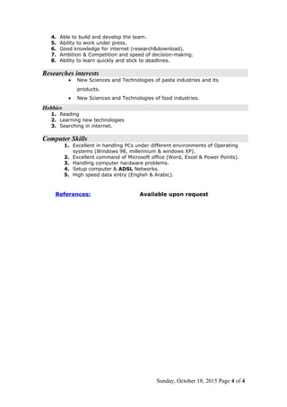 4. Able to build and develop the team.
5. Ability to work under press.
6. Good knowledge for internet (research&download).
7. Ambition & Competition and speed of decision-making.
8. Ability to learn quickly and stick to deadlines.
Researches interests
• New Sciences and Technologies of pasta industries and its
products.
• New Sciences and Technologies of food industries.
Hobbies
1. Reading
2. Learning new technologies
3. Searching in internet.
Computer Skills
1. Excellent in handling PCs under different environments of Operating
systems (Windows 98, millennium & windows XP).
2. Excellent command of Microsoft office (Word, Excel & Power Points).
3. Handling computer hardware problems.
4. Setup computer & ADSL Networks.
5. High speed data entry (English & Arabic).
References: Available upon request
Sunday, October 18, 2015 Page 4 of 4
 
