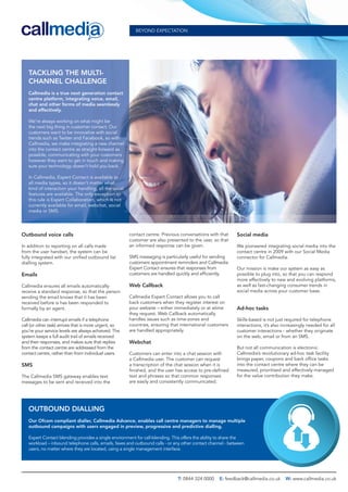 Outbound voice calls
In addition to reporting on all calls made
from the user handset, the system can be
fully integrated with our uniﬁed outbound list
dialling system.
Emails
Callmedia ensures all emails automatically
receive a standard response, so that the person
sending the email knows that it has been
received before is has been responded to
formally by an agent.
Callmedia can interrupt emails if a telephone
call (or other task) arrives that is more urgent, so
you’re your service levels are always achieved. The
system keeps a full audit trail of emails received
and their responses, and makes sure that replies
from the contact centre are addressed from the
contact centre, rather than from individual users.
SMS
The Callmedia SMS gateway enables text
messages to be sent and received into the
contact centre. Previous conversations with that
customer are also presented to the user, so that
an informed response can be given.
SMS messaging is particularly useful for sending
customers appointment reminders and Callmedia
Expert Contact ensures that responses from
customers are handled quickly and efﬁciently.
Web Callback
Callmedia Expert Contact allows you to call
back customers when they register interest on
your website – either immediately or at atime
they request. Web Callback automatically
handles issues such as time-zones and
countries, ensuring that international customers
are handled appropriately.
Webchat
Customers can enter into a chat session with
a Callmedia user. The customer can request
a transcription of the chat session when it is
ﬁnished, and the user has access to pre-deﬁned
text and phrases so that common responses
are easily and consistently communicated.
Social media
We pioneered integrating social media into the
contact centre in 2009 with our Social Media
connector for Callmedia.
Our mission is make our system as easy as
possible to plug into, so that you can respond
more effectively to new and evolving platforms,
as well as fast-changing consumer trends in
social media across your customer base.
Ad-hoc tasks
Skills-based is not just required for telephone
interactions, it’s also increasingly needed for all
customer interactions - whether they originate
on the web, email or from an SMS.
But not all communication is electronic.
Callmedia’s revolutionary ad-hoc task facility
brings paper, coupons and back ofﬁce tasks
into the contact centre where they can be
measured, prioritised and effectively managed
for the value contribution they make.
BEYOND EXPECTATION
T: 0844 324 0000 E: feedback@callmedia.co.uk W: www.callmedia.co.uk
TACKLING THE MULTI-
CHANNEL CHALLENGE
Callmedia is a true next generation contact
centre platform, integrating voice, email,
chat and other forms of media seamlessly
and effectively.
We’re always working on what might be
the next big thing in customer contact. Our
customers want to be innovative with social
trends such as Twitter and Facebook, so with
Callmedia, we make integrating a new channel
into the contact centre as straight-forward as
possible, communicating with your customers
however they want to get in touch and making
sure your technology doesn’t hold you back.
In Callmedia, Expert Contact is available to
all media types, so it doesn’t matter what
kind of interaction your handling, all the usual
features are available. The only exception to
this rule is Expert Collaboration, which is not
currently available for email, webchat, social
media or SMS.
OUTBOUND DIALLING
Our Ofcom compliant dialler, Callmedia Advance, enables call centre managers to manage multiple
outbound campaigns with users engaged in preview, progressive and predictive dialling.
Expert Contact blending provides a single environment for call-blending. This offers the ability to share the
workload – inbound telephone calls, emails, faxes and outbound calls - or any other contact channel - between
users, no matter where they are located, using a single management interface.
 