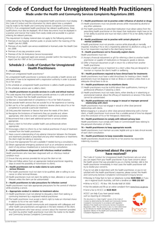 Unless exempt by the Regulations all unregistered health practitioners must display
this Code of Conduct and the information for clients about how a complaint
may be made to the Health and Community Services Complaints Commissioner
(HCSCC). If an unregistered health practitioner has relevant qualifications, these
qualifications must also be displayed. All of these documents must be displayed in
a position and manner that makes them easily visible and accessible to a person
entering the relevant premises.
This requirement to display material does not apply to the following premises:
• Premises of any hospital, whether public or private (within the meaning of the
Health Care Act 2008).
• Premises of any health care service established or licensed under the Health Care
Act 2008.
• Premises of any day procedure centre.
• Premises of the SA Ambulance Service Incorporated.
• Premises of an approved aged care services provider (within the meaning of the
Aged Care Act 1997 of the Commonwealth).
Schedule 2 − Code of Conduct for Unregistered
Health Practitioners
1 − Preliminary
What is an unregistered health practitioner?
An unregistered health practitioner is someone who provides a health service and
who doesn’t have to be registered with a registration authority in order to provide
his or her service.
In this schedule an unregistered health practitioner is called a health practitioner.
In this schedule a service user is called a client.
2 − Health practitioners to provide services in a safe and ethical manner
This code requires that health practitioners provide services in a safe and ethical
manner. This means that the health practitioner must:
(a) Maintain a reasonable level of competence in his or her field of practice.
(b) Not provide health services that are outside his or her experience or training.
(c) Not use his or her qualifications to mislead or deceive clients about his or her
competence to provide a particular treatment.
(d) Only prescribe treatment or devices that serve the needs of the client.
(e) Recognise the limitations of treatments they can provide and, where
appropriate, refer clients to other competent health service providers.
(f) Recommend that a client seek additional opinions or services where
appropriate.
(g) Assist a client to find other suitable health care professionals where
appropriate.
(h)Encourage a client to inform his or her medical practitioner (if any) of treatment
received from the health practitioner.
(i) Have a sound understanding of any adverse interaction between the therapies
and treatments provided or prescribed and any other medications or treatments
the client might be taking or receiving.
(j) Ensure that appropriate first aid is available if needed during a consultation.
(k) Obtain appropriate emergency assistance (such as an ambulance service) in the
event of any serious misadventure or outcome during a consultation.
3 − Health practitioners diagnosed with infectious medical condition
Health practitioners who have been diagnosed with an infectious medical
condition must:
(1) Ensure that any services provided do not put the client at risk.
(2) Take and follow advice from an appropriate medical practitioner regarding
steps to avoid the possibility of transmission to clients.
4 − Health practitioners not to make claims to cure certain
serious illnesses
(1) The health practitioner must not claim to be qualified, able or willing to cure
cancer or other terminal illnesses.
(2) Health practitioners must not claim the ability to treat, alleviate or cure serious
illnesses unless the claim can be substantiated.
5 − Health practitioners to take precautions for infection control
Health practitioners must take appropriate precautions for the control of infection
while providing a service.
6 − Appropriate conduct in relation to treatment advice
(1) Health practitioners must not attempt to dissuade a client from seeking or
continuing treatment by a registered medical practitioner.
(2) The health practitioner must accept a client’s right to make an informed choice
in relation to his or her own health care.
(3) Health practitioners should communicate and cooperate with colleagues and
other health care practitioners and agencies in the best interests of the client.
(4) Health practitioners who have serious concerns about the treatment provided
to a client by another health practitioner must refer the matter to the Health
and Community Services Complaints Commissioner.
7 − Health practitioners not to practise under influence of alcohol or drugs
(1) Health practitioners must not provide services while intoxicated by alcohol or
any other substance.
(2) The health practitioner on prescribed medication must obtain advice from the
prescribing health practitioner on the impact that medication might have on his
or her ability to practise and must not treat a client if his or her ability might be
impaired.
8 − Health practitioners not to practise with certain physical or
mental conditions
A health practitioner must not provide a service while physically or mentally
impaired, including if he or she is impaired by addiction to alcohol or a drug, or if
his or her impairment may lead to the client being harmed.
9 − Health practitioners not to financially exploit clients
Health practitioners must not:
(1) Accept a financial inducement or gift for referring a client to another health
practitioner or supplier of medications or therapeutic goods or devices.
(2) Offer a financial inducement or gift in return for a referral from another
health practitioner.
(3) Provide a health service or treatment to a client unless they are designed to
maintain or improve the client’s health or wellbeing.
10 − Health practitioners required to have clinical basis for treatments
Health practitioners must have a valid clinical basis for treating a client. Health
practitioners must not diagnose or treat an illness or condition unless there is an
adequate clinical basis to do so.
11 − Health practitioners not to misinform clients
(1) Health practitioners must be truthful about their qualifications, training or
professional affiliations if asked by a client.
(2) Health practitioners must not make claims, either directly or in advertising or
promotional material, about the efficacy of treatments or services if the claims
cannot be substantiated.
12 − Health practitioners not to engage in sexual or improper personal
relationship with client
Health practitioners must not engage in sexual or other close personal
relationships with clients.
Before engaging in a sexual or other close personal relationship with a former
client, a health practitioner must ensure that a suitable period of time has elapsed
since the conclusion of his or her therapeutic relationship.
13 − Health practitioners to comply with relevant privacy laws
Health practitioners must comply with State or Commonwealth laws relating to
the personal information of clients.
14 − Health practitioners to keep appropriate records
Health practitioners must maintain accurate, legible and up to date clinical records
of each client consultation.
15 − Health practitioners to keep reasonable insurance
Health practitioners should ensure that his or her practice has reasonable
indemnity insurance.
Code of Conduct for Unregistered Health Practitioners
Made under the Health and Community Services Complaints Regulations 2005
Concerned about the care you
have received?
The Code of Conduct for Unregistered Health Practitioners sets out what
you can expect from your health practitioner. If you have concerns about
the health service that was provided to you or a family member, talk to the
health practitioner immediately. In most cases the health practitioner will
try to resolve your concerns.
If you’re not able to deal direct with the health practitioner, or you’re not
satisfied with the health practitioner’s response, please contact the Health
and Community Services Complaints Commissioner’s Enquiry Service:
• Monday to Friday 9am to 5pm on telephone number 8226 8666 or if you
are in regional South Australia, call from a landline on 1800 232 007
• Write to HCSCC - PO Box 199, Rundle Mall SA 5000
• Visit the website and fill out an online complaint form www.hcscc.sa.gov.au
• Send a fax to HCSCC on 8226 8620
HCSCC can help if you have special needs,
such as requiring an interpreter.
This document is a “plain English” version of the Code of
Conduct as determined by the Health and Community Services
Complaints Commissioner in accordance with regulation
5B(2)(a) of the Health and Community Services Complaints
Regulations 2005. This document is also in a form determined
by the Minister for Health and Ageing in accordance with
regulation 5B(2)(c) of the Health and Community Services
Complaints Regulations 2005.
Jan 2013 FIS 13004
 