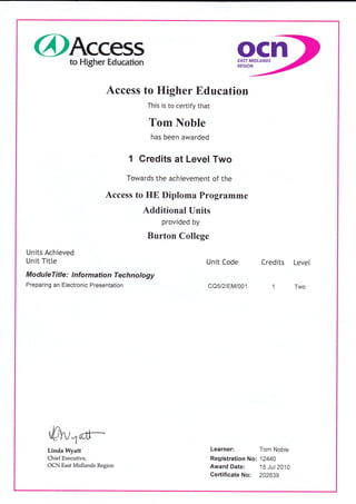 @Access ocnto Higher Education EAST MIDLANDS
REGION
Access to Higher Education
This is to certify that
Tom Noble
has been awarded
1 Credits at Level Two
Towards the achievement of the
Access to HE Diploma Programme
Additional Units
provided by
Burton College
Units Achieved
Unit Title Unit Code Credits Level
Modu leTitle : I nformation Technology
Preparing an Electronic Presentation CQ5/2/EM/001 1 Two
Linda Wyatt
Chief Executive,
OCN East Midlands Region
Learner: Tom Noble
Registration No: 12440
Award Date: 15 Jul20'10
Gertificate No: 202639
 