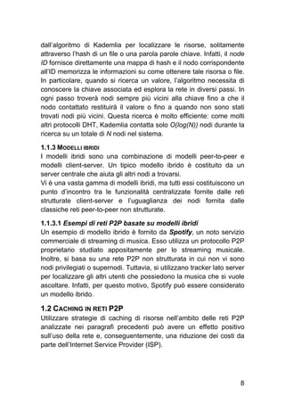 8
dall’algoritmo di Kademlia per localizzare le risorse, solitamente
attraverso l’hash di un file o una parola parole chiave. Infatti, il node
ID fornisce direttamente una mappa di hash e il nodo corrispondente
all’ID memorizza le informazioni su come ottenere tale risorsa o file.
In particolare, quando si ricerca un valore, l’algoritmo necessita di
conoscere la chiave associata ed esplora la rete in diversi passi. In
ogni passo troverà nodi sempre più vicini alla chiave fino a che il
nodo contattato restituirà il valore o fino a quando non sono stati
trovati nodi più vicini. Questa ricerca è molto efficiente: come molti
altri protocolli DHT, Kademlia contatta solo O(log(N)) nodi durante la
ricerca su un totale di N nodi nel sistema.
1.1.3 MODELLI IBRIDI
I modelli ibridi sono una combinazione di modelli peer-to-peer e
modelli client-server. Un tipico modello ibrido è costituito da un
server centrale che aiuta gli altri nodi a trovarsi.
Vi è una vasta gamma di modelli ibridi, ma tutti essi costituiscono un
punto d’incontro tra le funzionalità centralizzate fornite dalle reti
strutturate client-server e l’uguaglianza dei nodi fornita dalle
classiche reti peer-to-peer non strutturate.
1.1.3.1 Esempi di reti P2P basate su modelli ibridi
Un esempio di modello ibrido è fornito da Spotify, un noto servizio
commerciale di streaming di musica. Esso utilizza un protocollo P2P
proprietario studiato appositamente per lo streaming musicale.
Inoltre, si basa su una rete P2P non strutturata in cui non vi sono
nodi privilegiati o supernodi. Tuttavia, si utilizzano tracker lato server
per localizzare gli altri utenti che possiedono la musica che si vuole
ascoltare. Infatti, per questo motivo, Spotify può essere considerato
un modello ibrido.
1.2 CACHING IN RETI P2P
Utilizzare strategie di caching di risorse nell’ambito delle reti P2P
analizzate nei paragrafi precedenti può avere un effetto positivo
sull’uso della rete e, conseguentemente, una riduzione dei costi da
parte dell’Internet Service Provider (ISP).
 