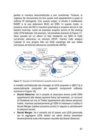 37
gestite in maniera decentralizzata e non coordinata. Tuttavia, si
vogliono far comunicare tra loro questi nodi appartenenti a spazi di
indirizzi IP eterogenei. Con questo scopo, si sfrutta il middleware
RAMP e le sue estensioni MUC ed ERN. In questo modo, si
possono unire reti SN in maniera automatica e scoprire servizi in reti
distanti muli-hop, come ad esempio scoprire servizi di file sharing
nelle UCN federate. Ad esempio, nel possibile scenario di Figura 17,
Alice accede ad un album di foto risiedente sul NAS di Cate
(un’amica) attraverso un servizio UPnP, mentre Cate esegue
l’upload di una propria foto sul NAS casalingo dal suo tablet
(connesso ad Internet attraverso connettività UMTS).
Figura 17. Esempio di UCN federate e possibili scenari d’uso.
Il modello architetturale del manager di UCN proposto in [BEL13] è
essenzialmente composto dai seguenti componenti software
(schema in Figura 18):
 Social Observer: ha il compito di associare diversi profili OSN
appartenenti alla stessa persona fisica (ad esempio, un account
di Facebook ed uno di Twitter appartenenti alla stessa persona);
inoltre, monitora periodicamente gli OSN di interesse e notifica il
Social Merger (vedere prossimo punto) in seguito a cambiamenti
di relazioni sociali;
 Social Merger: ha il compito sia di creare una UCN personale
sia di aggregare UCN relativi ad utenti diversi basandosi
dinamicamente sulle informazioni raccolte dal Social Observer;
 