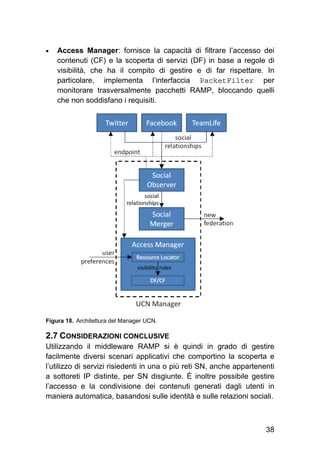 38
 Access Manager: fornisce la capacità di filtrare l’accesso dei
contenuti (CF) e la scoperta di servizi (DF) in base a regole di
visibilità, che ha il compito di gestire e di far rispettare. In
particolare, implementa l’interfaccia PacketFilter per
monitorare trasversalmente pacchetti RAMP, bloccando quelli
che non soddisfano i requisiti.	
Figura 18. Architettura del Manager UCN.
2.7 CONSIDERAZIONI CONCLUSIVE
Utilizzando il middleware RAMP si è quindi in grado di gestire
facilmente diversi scenari applicativi che comportino la scoperta e
l’utilizzo di servizi risiedenti in una o più reti SN, anche appartenenti
a sottoreti IP distinte, per SN disgiunte. È inoltre possibile gestire
l’accesso e la condivisione dei contenuti generati dagli utenti in
maniera automatica, basandosi sulle identità e sulle relazioni sociali.
 