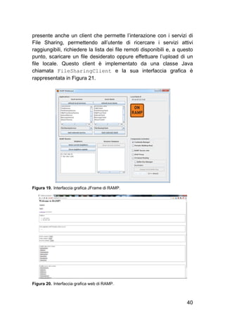40
presente anche un client che permette l’interazione con i servizi di
File Sharing, permettendo all’utente di ricercare i servizi attivi
raggiungibili, richiedere la lista dei file remoti disponibili e, a questo
punto, scaricare un file desiderato oppure effettuare l’upload di un
file locale. Questo client è implementato da una classe Java
chiamata FileSharingClient e la sua interfaccia grafica è
rappresentata in Figura 21.
Figura 19. Interfaccia grafica JFrame di RAMP.
Figura 20. Interfaccia grafica web di RAMP.
 