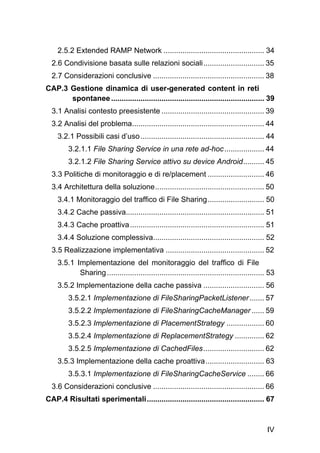 IV
2.5.2 Extended RAMP Network ................................................ 34 
2.6 Condivisione basata sulle relazioni sociali............................. 35 
2.7 Considerazioni conclusive ..................................................... 38 
CAP.3 Gestione dinamica di user-generated content in reti
spontanee......................................................................... 39 
3.1 Analisi contesto preesistente ................................................. 39 
3.2 Analisi del problema............................................................... 44 
3.2.1 Possibili casi d’uso........................................................... 44 
3.2.1.1 File Sharing Service in una rete ad-hoc................... 44 
3.2.1.2 File Sharing Service attivo su device Android.......... 45 
3.3 Politiche di monitoraggio e di re/placement ........................... 46 
3.4 Architettura della soluzione.................................................... 50 
3.4.1 Monitoraggio del traffico di File Sharing........................... 50 
3.4.2 Cache passiva.................................................................. 51 
3.4.3 Cache proattiva................................................................ 51 
3.4.4 Soluzione complessiva..................................................... 52 
3.5 Realizzazione implementativa ............................................... 52 
3.5.1 Implementazione del monitoraggio del traffico di File
Sharing........................................................................... 53 
3.5.2 Implementazione della cache passiva ............................. 56 
3.5.2.1 Implementazione di FileSharingPacketListener....... 57 
3.5.2.2 Implementazione di FileSharingCacheManager ...... 59 
3.5.2.3 Implementazione di PlacementStrategy .................. 60 
3.5.2.4 Implementazione di ReplacementStrategy .............. 62 
3.5.2.5 Implementazione di CachedFiles............................. 62 
3.5.3 Implementazione della cache proattiva............................ 63 
3.5.3.1 Implementazione di FileSharingCacheService ........ 66 
3.6 Considerazioni conclusive ..................................................... 66 
CAP.4 Risultati sperimentali........................................................ 67 
 