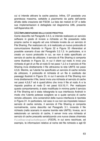 63
cui si intende attivare la cache passiva. Infine, CF possiede una
grandezza massima, settabile a piacimento da parte dell’utente
all’atto della creazione del FSCM. La lista dei metodi di CF e delle
sue implementazioni è dettagliata nel diagramma UML presente
nell’Appendice A6.
3.5.3 IMPLEMENTAZIONE DELLA CACHE PROATTIVA
Come descritto nel Paragrafo 3.4.3, si intende realizzare un servizio
software in grado di inviare a richiesta un file posseduto nella
propria cache in seguito ad una richiesta inviata da un servizio di
File Sharing. Per realizzare ciò, si è realizzato un nuovo protocollo di
comunicazione illustrato in Figura 32 e Figura 33 riferendosi al
possibile scenario d’uso del Paragrafo 3.2.1.2. In particolare, si è
creato un nuovo protocollo in cui, se non è stato specificato un
servizio di cache da utilizzare, il servizio di File Sharing si comporta
come illustrato in Figura 32, in cui il client sul nodo A invia una
richiesta di get di un file al nodo D nei passi 1,2,3 e il servizio di File
Sharing invia direttamente il file attraverso la rete UMTS nei passi
4,5,6. Mentre, se l’utente ha specificato un servizio di cache remota
da utilizzare, il protocollo di richiesta di un file è costituito dai
passaggi illustrati in Figura 33, in cui il servizio di File Sharing non
invia direttamente il file, bensì invia una richiesta al servizio di cache
nei passi 4,5,6,7 ed è quest’ultimo che invia il file al nodo A e la
risposta positiva al nodo D nei passi 8,9,10,11. Per realizzare
questo comportamento, è stato modificato in minima parte il servizio
di File Sharing ed è stata ridisegnata la sua interfaccia Android in
modo che l’utente potesse scegliere se e quale servizio di cache
remota utilizzare. Uno screenshot della nuova interfaccia è riportata
in Figura 31. In particolare, nel caso in cui non sia impostato nessun
servizio di cache remota, il servizio di File Sharing si comporta
normalmente, come descritto nel Paragrafo 3.1, inviando il file
richiesto (nello scenario in esame tramite rete UMTS). Invece, se è
selezionato un servizio di cache, il server invia una richiesta al
servizio di cache prescelto serializzando una nuova classe chiamata
FileSharingCacheRequest (FSCR), in cui sono racchiuse, ad
esempio, le informazioni relative al nome del file richiesto e agli ID
 
