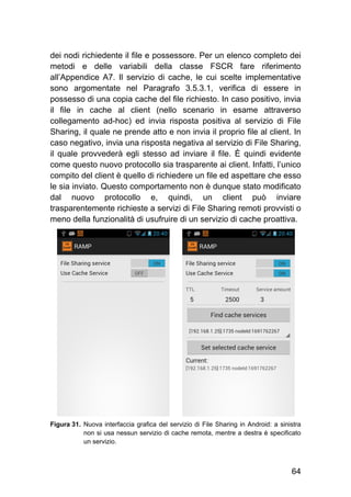 64
dei nodi richiedente il file e possessore. Per un elenco completo dei
metodi e delle variabili della classe FSCR fare riferimento
all’Appendice A7. Il servizio di cache, le cui scelte implementative
sono argomentate nel Paragrafo 3.5.3.1, verifica di essere in
possesso di una copia cache del file richiesto. In caso positivo, invia
il file in cache al client (nello scenario in esame attraverso
collegamento ad-hoc) ed invia risposta positiva al servizio di File
Sharing, il quale ne prende atto e non invia il proprio file al client. In
caso negativo, invia una risposta negativa al servizio di File Sharing,
il quale provvederà egli stesso ad inviare il file. È quindi evidente
come questo nuovo protocollo sia trasparente ai client. Infatti, l’unico
compito del client è quello di richiedere un file ed aspettare che esso
le sia inviato. Questo comportamento non è dunque stato modificato
dal nuovo protocollo e, quindi, un client può inviare
trasparentemente richieste a servizi di File Sharing remoti provvisti o
meno della funzionalità di usufruire di un servizio di cache proattiva.
Figura 31. Nuova interfaccia grafica del servizio di File Sharing in Android: a sinistra
non si usa nessun servizio di cache remota, mentre a destra è specificato
un servizio.
 