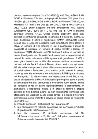 72
desktop assemblato (Intel Core i5-3570K @ 3,80 GHz, 8 GB di RAM
DDR3 e Windows 7 64 bit), un laptop HP Pavilion DV6 (Intel Core
i5-460M @ 2,53 GHz, 4 GB di RAM DDR3 e Windows 7 64 bit), un
MacBook 1,1 (Intel Core Duo @ 2,0 GHz, 2 GB di RAM DDR2 e
OSX 10.6.8 Snow Leopard) ed uno smartphone HTC Desire
(Qualcomm QSD 8250 @ 1 GHz, 576 MB di RAM e sistema
operativo Android 4.1.2). Questi quattro dispositivi sono stati
collegati e configurati seguendo lo schema di Figura 37. Inoltre, su
ogni dispositivo è attivo il middleware RAMP, configurato come
default con le seguenti eccezioni: sullo smartphone HTC Desire è
attivo un servizio di File Sharing in cui è configurata o meno la
possibilità di utilizzare un servizio di cache remota; il laptop HP
costituisce l’ERN Manager; sul PC desktop è attivo un servizio di
cache (configurato con le politiche di placement e replacement di
default, la cache risiedente sul file system e di grandezza 10 MB) e
sono già presenti in cache i file che saranno usati successivamente
nei test; sul MacBook è attivo il Thread di test. Inoltre, sia sul laptop
HP sia sullo smartphone è stato effettuato correttamente l’accesso
al social network Facebook con lo stesso profilo utente. In questo
modo, grazie alle estensione del middleware RAMP già analizzate
nel Paragrafo 2.5, viene creata una federazione di reti SN, in cui,
grazie alla gestione di RAMP, i dispositivi partecipanti sono in grado
di comunicare fra loro, usufruendo e ricercando nuovi servizi, anche
se risiedenti in reti IP distinti topologicamente e graficamente. In
particolare, il dispositivo mobile è in grado di fornire il proprio
servizio di File Sharing anche se non fisicamente connesso alla
stessa rete del MacBook e, allo stesso tempo, è in grado di ricercare
ed impostare come preferito il servizio di cache anche se risiedente
in un’altra rete.
Si procede quindi con i test descritti nel Paragrafo 4.2:
1. test file leggero: 25 richieste successive del file “divina.txt” (5.399
B già descritto nel Paragrafo 4.1.1);
2. test file pesante: 15 richieste successive del file
“Schumann.1st.mvmt.mp3”, file mp3 del primo movimento di
Schumann delle dimensioni di 735.924 B.
 