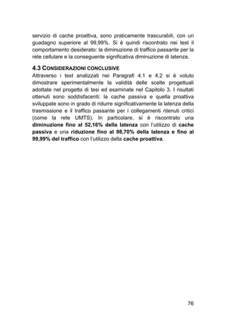 76
servizio di cache proattiva, sono praticamente trascurabili, con un
guadagno superiore al 99,99%. Si è quindi riscontrato nei test il
comportamento desiderato: la diminuzione di traffico passante per la
rete cellulare e la conseguente significativa diminuzione di latenza.
4.3 CONSIDERAZIONI CONCLUSIVE
Attraverso i test analizzati nei Paragrafi 4.1 e 4.2 si è voluto
dimostrare sperimentalmente la validità delle scelte progettuali
adottate nel progetto di tesi ed esaminate nel Capitolo 3. I risultati
ottenuti sono soddisfacenti: la cache passiva e quella proattiva
sviluppate sono in grado di ridurre significativamente la latenza della
trasmissione e il traffico passante per i collegamenti ritenuti critici
(come la rete UMTS). In particolare, si è riscontrato una
diminuzione fino al 52,16% della latenza con l’utilizzo di cache
passiva e una riduzione fino al 98,70% della latenza e fino al
99,99% del traffico con l’utilizzo della cache proattiva.
 