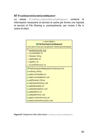 85
A7 FILESHARINGCACHECACHEREQUEST
La classe FileSharingCacheCacheRequest contiene le
informazioni necessarie al servizio di cache per fornire una risposta
al servizio di File Sharing e, eventualmente, per inviare il file in
cache al client.
Figura A7. Diagramma UML della classe FileSharingCacheRequest.
 