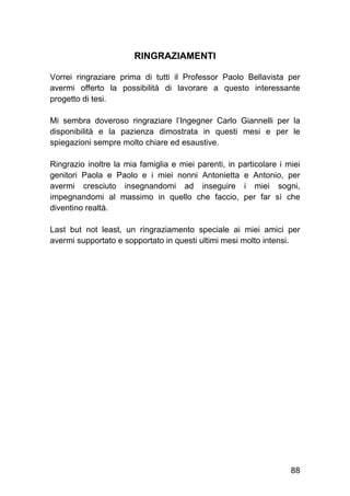 88
RINGRAZIAMENTI
Vorrei ringraziare prima di tutti il Professor Paolo Bellavista per
avermi offerto la possibilità di lavorare a questo interessante
progetto di tesi.
Mi sembra doveroso ringraziare l’Ingegner Carlo Giannelli per la
disponibilità e la pazienza dimostrata in questi mesi e per le
spiegazioni sempre molto chiare ed esaustive.
Ringrazio inoltre la mia famiglia e miei parenti, in particolare i miei
genitori Paola e Paolo e i miei nonni Antonietta e Antonio, per
avermi cresciuto insegnandomi ad inseguire i miei sogni,
impegnandomi al massimo in quello che faccio, per far sì che
diventino realtà.
Last but not least, un ringraziamento speciale ai miei amici per
avermi supportato e sopportato in questi ultimi mesi molto intensi.
 