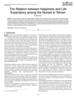 Journal of Social Issues & Humanities, Volume 2, Issue 11, November 2014
ISSN 2345-2633
367
The Relation between Happiness and Life
Expectancy among the Nurses in Tehran
Ali Moghadam
Abstract— This study aims to consider the relation between happiness and life expectancy among nurses working in Tehran’s hospitals.
Due to this particular occupation, the role of mental health and variety aspects of happiness and life expectancy is of grand importance.
The whole population of this research includes all nurses of Tehran city. Among them,97 persons were chosen as the sample of the study.
samples were selected by applying random sampling method. The method of the study was correlation descriptive. Measuring instruments
consistence Oxford happiness questionnaire and HERTH hope. For analyzing, Pearson correlation method was utilized. The results show
that there is a relationship between happiness and life expectancy.
Index Terms— Happiness, Life Expectancy.
——————————  ——————————
1 INTRODUCTION
NE of the most important occupation in our society is
nursing. Nurses dui to their particular occupation, per-
manently are in relation to people, increasingly not only
effect on patients but also effected by them, according to the
positive psychology, positive factors life happiness and expec-
tancy could prevent people from the effect life stressful event.
Nursing are of these groups that with analyzing of their situa-
tion we can talce some strategy in order to improve their
states both from the mental and positional aspect.
Studies showed that, permanent en countering with patients,
being respon sible of peoples health, having too physical ac-
tion, being in relation with patients who are the point of death
and exposuring to necessity and emergency situations can
reduce nurses proper performance and affect their mental and
physical health.(Greened ,Jim a Roger,2001)
Nursing as the only professional groups that during their 24
services to patients, are both responsible for people’s health
and coordination of other members of mental group.( Heroa-
badi and Marbaghi 1997)
Psychologists made the greate efforts to improve these sym-
phonies, but after the emerge of the positive psychological
movement, researchers do not limit their studies merely to
negative thoughts or experience and instead, they are seeking
to analyze the positive factor like self-possessed spirituality,
happiness, optimism and expectancy.(snyder and
Cullough2000)
The positive effect of these factors on physical and mental
health are proved in many studies.( Snyder and colleagues
1997).the previous studies showed that there is the high corre-
lation between hope and positive felling ,self-esteem and also
have the negative relationship with depression. ( Snyder and
colleagues 1997)
Because of the important role of this group of workers, it is
recessing to determine the relationship between happiness
and life expectancy in nurses life.
Expectancy is the factor which is closely related to optimism.
Snyder (2000)and is divided into two elements:1-the ability of
making the ways to achieve desired gods, despite of the exist-
ent setbacks and 2-applying incentives two element. Accord-
ing to this conceptualizing, expectancy can be effective when
involve goods and despite the existent challenging problems
which are solvable, achieving to them are gradually likely.
when we are assure of achieving to our assure of achieving to
our goads, we are disappointed. With the increase single role
of happiness and the effect of this on physical and mental
health and prosperity, researcher, psychologists and even
peoples direction of thoughts about happiness have changed.
There are a lot of statements about what is happiness. Accord-
ing to Aristotle, happiness is spiritual life and john lack and
Jeremy Bentham believe that happiness is a life full of fun and
desirable events(Eyseneck 1990).some psychologists believe
that happiness is one of necessity excitements , which are as
follow: anger, fear , hate , wonder ,happiness , and sad-
ness.(Kalat 1984).some of psychologist believe that happiness
is the collection of the positive feeling, not existence of nega-
tive feeling and the life satisfaction.( Argyle and
Cullough1990).The most comprehensive as well as the most
practical definition of happiness has been proposed by Veen-
hoven .According to him, happiness defined as a degree of
once whole satisfaction of life or in other word happiness
means that has much a person like his their life.
Baily and Snyder (2007)proposed that the level of expectancy
has a direct relation with happiness and life satisfaction and
the level of expectancy in old adults, divorced or widowed
people is low.
Wellz(2005)found that 27% of depression variance determined
by low expectancy and learn people how to be hope full can
lead to depression reduction. The street anxiety , poor educa-
tion and sex are the predictors of low expectancy. He , also
proposed that there is a close relationship between the satis-
faction income and desirable social position. And also this
relation was seen between expectancy and psycho there pea
tic consequences.
O
————————————————
 E-mail: ali_hvpm@yahoo.com
 