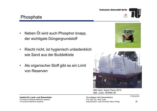 Phosphate
• Neben Öl wird auch Phosphor knapp,
der wichtigste Düngergrundstoff
• Riecht nicht, ist hygienisch unbedenklich
wie Sand aus der Buddelkiste
36
Institut für Land- und Seeverkehr
FG Entwurf & Betrieb Maritimer Systeme
FG Dynamik Maritimer Systeme
Grundlagen des Seeverkehrs
Prof. Dipl.-Ing. Horst Linde
Kaja Nentwich, José Chinchilla, Maria Philipp
17.05.2010
wie Sand aus der Buddelkiste
• Als organischer Stoff gibt es ein Limit
von Reserven
Bild oben: Agrar Press 2010
Bild unten: WSRW 08
 
