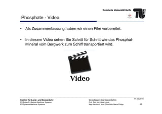 Phosphate - Video
• Als Zusammenfassung haben wir einen Film vorbereitet.
• In diesem Video sehen Sie Schritt für Schritt wie das Phosphat-
Mineral vom Bergwerk zum Schiff transportiert wird.
46
Institut für Land- und Seeverkehr
FG Entwurf & Betrieb Maritimer Systeme
FG Dynamik Maritimer Systeme
Grundlagen des Seeverkehrs
Prof. Dipl.-Ing. Horst Linde
Kaja Nentwich, José Chinchilla, Maria Philipp
17.05.2010
 