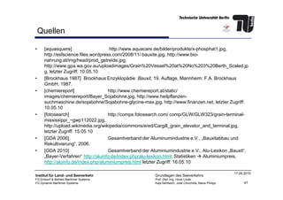 Quellen
• [aquasquere] http://www.aquacare.de/bilder/produkte/x-phosphat1.jpg,
http://esfscience.files.wordpress.com/2008/11/ bauxite.jpg, http://www.bio-
nahrung.at/img/head/prod_getreide.jpg,
http://www.gpa.wa.gov.au/uploadimages/Grain%20Vessel%20at%20No%203%20Berth_Scaled.jp
g, letzter Zugriff: 10.05.10
• [Brockhaus 1987] Brockhaus Enzyklopädie: Bauxit, 19. Auflage, Mannheim: F.A. Brockhaus
GmbH, 1987.
• [chemiereport] http://www.chemiereport.at/static/
images/chemiereport/Bayer_Sojabohne.jpg, http://www.heilpflanzen-
suchmaschine.de/sojabohne/Sojabohne-glycine-max.jpg, http://www.finanzen.net, letzter Zugriff:
47
Institut für Land- und Seeverkehr
FG Entwurf & Betrieb Maritimer Systeme
FG Dynamik Maritimer Systeme
Grundlagen des Seeverkehrs
Prof. Dipl.-Ing. Horst Linde
Kaja Nentwich, José Chinchilla, Maria Philipp
17.05.2010
suchmaschine.de/sojabohne/Sojabohne-glycine-max.jpg, http://www.finanzen.net, letzter Zugriff:
10.05.10
• [fotosearch] http://comps.fotosearch.com/ comp/GLW/GLW323/grain-terminal-
mississippi_~gwp112022.jpg,
http://upload.wikimedia.org/wikipedia/commons/e/ed/Cargill_grain_elevator_and_terminal.jpg,
letzter Zugriff: 15.05.10
• [GDA 2006] Gesamtverband der Aluminumindustrie e.V., „Bauxitabbau und
Rekultivierung“, 2006.
• [GDA 2010] Gesamtverband der Aluminiumindustrie e.V., Alu-Lexikon „Bauxit“,
„Bayer-Verfahren“ http://aluinfo.de/index.php/alu-lexikon.html; Statistiken Aluminiumpreis,
http://aluinfo.de/index.php/aluminiumpreis.html letzter Zugriff: 16.05.10
 