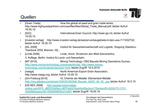 Quellen
• [Grain Trade] How the global oil seed and grain trade works,
http://www.highquestpartners.com/userfiles/files/Global_Trade_Manual.pdf, letzter Aufruf:
16.05.10
• [IGC] International Grain Council: http://www.igc.int, letzter Aufruf:
10.05.10
• [investor-verlag] http://www.investor-verlag.de/weizen-anbaugebiete-in-den-usa-/111032732/,
letzter Aufruf: 16.05.10
• [ISL 2009] Institut für Seeverkehrswirtschaft und Logistik: Shipping Statistics-
Yearbook 2009, Bremen: ISL.
• [Linde 2006] Linde, Horst: Strukturen des Welt-Seeverkehrs,
48
Institut für Land- und Seeverkehr
FG Entwurf & Betrieb Maritimer Systeme
FG Dynamik Maritimer Systeme
Grundlagen des Seeverkehrs
Prof. Dipl.-Ing. Horst Linde
Kaja Nentwich, José Chinchilla, Maria Philipp
17.05.2010
3. Auflage, Berlin: Institut für Land- und Seeverkehr.
• [MT 2010] Mining Technology: CBG Bauxite Mining Operations Guinea,
http://www.mining-technology.com/projects/cbg/, http://www.mining-
technology.com/projects/cbg/cbg7.html, letzter Zugriff: 16.5.2010
• [naega] North American Export Grain Associaton,
http://www.naega.org, letzter Aufruf: 10.05.10
• [Uni Freiburg 2010] VL Chemie der Metalle: Elementare Metalle
http://img.alibaba.com/photo/100035190/Sell_Bauxite_Al203_48_50_.jpg, letzter Aufruf: 16.5.10
• [US SEC 2008] http://google.brand.edgar-
online.com/EFX_dll/EDGARpro.dll?FetchFilingHtmlSection1?SectionID=6224173-1731-
20208&SessionID=IW5IW6MVEdTmtN7, letzter Zugriff: 16.05.10
 