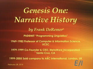 February 28, 2016
Genesis One:
Narrative History
by Frank DeRemer
PhD@MIT “Programming Linguistics”
1969-1982 Professor of Computer & Information Science,
UCSC
1979-1999 Co-Founder & CEO, MetaWare Incorporated,
Santa Cruz, CA
1999-2005 Sold company to ARC International, London, UK
E/I
 