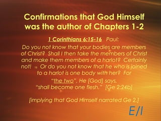 Confirmations that God Himself
was the author of Chapters 1-2
E/I
1 Corinthians 6:15-16 Paul:
Do you not know that your bodies are members
of Christ? Shall I then take the members of Christ
and make them members of a harlot? Certainly
not! 16 Or do you not know that he who is joined
to a harlot is one body with her? For
“the two”, He [God] says,
“shall become one flesh.” [Ge 2:24b]
[implying that God Himself narrated Ge 2.]
 