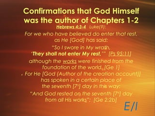 Confirmations that God Himself
was the author of Chapters 1-2
E/I
Hebrews 4:3-4 Luke(?):
For we who have believed do enter that rest,
as He [God] has said:
“So I swore in My wrath,
‘They shall not enter My rest,’” [Ps 95:11]
although the works were finished from the
foundation of the world. [Ge 1]
4 For He [God (Author of the creation account)]
has spoken in a certain place of
the seventh [7th
] day in this way:
“And God rested on the seventh [7th
] day
from all His works”; [Ge 2:2b]
 
