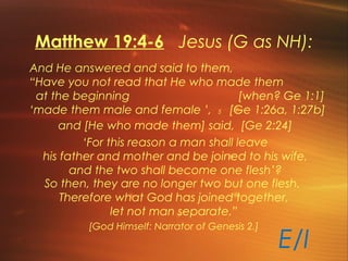 Matthew 19:4-6 Jesus (G as NH):
And He answered and said to them,
“Have you not read that He who made them
at the beginning [when? Ge 1:1]
‘made them male and female ’, 5 [Ge 1:26a, 1:27b]
and [He who made them] said, [Ge 2:24]
‘For this reason a man shall leave
his father and mother and be joined to his wife,
and the two shall become one flesh’?
So then, they are no longer two but one flesh.
Therefore what God has joined together,
let not man separate.”
[God Himself: Narrator of Genesis 2.]
E/I
 