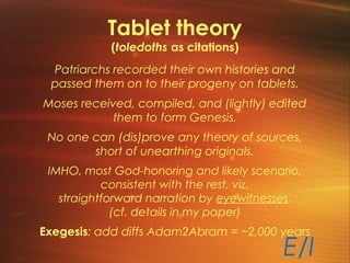 Tablet theory
(toledoths as citations)
Patriarchs recorded their own histories and
passed them on to their progeny on tablets.
Moses received, compiled, and (lightly) edited
them to form Genesis.
No one can (dis)prove any theory of sources,
short of unearthing originals.
IMHO, most God-honoring and likely scenario,
consistent with the rest, viz.
straightforward narration by eyewitnesses.
(cf. details in my paper)
Exegesis: add diffs Adam2Abram = ~2,000 years
E/I
 