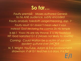 So far…
Faulty premise: Moses authored Genesis
to his ANE audience, subtly encoded
Faulty analysis: toledoth usage/meaning, esp. 1st
Faulty result: G1 doesn’t mean what it says
Instead: God declaring the cosmos 2b His temple
Is 66:1 YHWH: Hs are My throne; E is My footstool.
NT: God narrated G1-2 (Moses not likely to rewrite)
Coming: Could Walton be a victim of our own
modern cultural river (MCR)?
N. T. Wright, YouTube, Adam & Eve endorsement,
strawman: if all G1 teaches is 6 days, it is flat
E/I
 