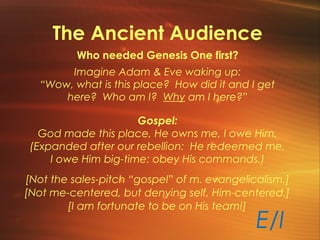 The Ancient Audience
Who needed Genesis One first?
Imagine Adam & Eve waking up:
“Wow, what is this place? How did it and I get
here? Who am I? Why am I here?”
Gospel:
God made this place, He owns me, I owe Him.
(Expanded after our rebellion: He redeemed me,
I owe Him big-time: obey His commands.)
[Not the sales-pitch “gospel” of m. evangelicalism.]
[Not me-centered, but denying self, Him-centered.]
E/I
[I am fortunate to be on His team!]
 