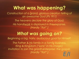 What was happening?
Construction of a grand, glorious creation telling of
an awesome God (Ps 19:1)
The heavens declare the glory of God;
His handiwork is displayed in the expanse.
[Hardly “flat”.]
What was going on?
Beginning a big, hairy, audacious goal for Himself:
The Father & his family in a family business,
King & Kingdom (“sons” in His image);
Invitation to join this grand enterprise: the gospel.
[Hardly “flat”.]
E/I
 