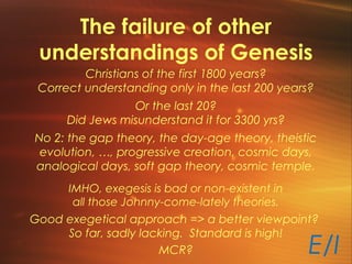 The failure of other
understandings of Genesis
Christians of the first 1800 years?
Correct understanding only in the last 200 years?
Or the last 20?
Did Jews misunderstand it for 3300 yrs?
No 2: the gap theory, the day-age theory, theistic
evolution, …, progressive creation, cosmic days,
analogical days, soft gap theory, cosmic temple.
IMHO, exegesis is bad or non-existent in
all those Johnny-come-lately theories.
Good exegetical approach => a better viewpoint?
So far, sadly lacking. Standard is high!
MCR? E/I
 