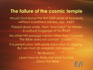 The failure of the cosmic temple
Would God leave the first 2500 years of humanity
without a (written) witness, esp. A&E?
Passed down orally, then “encoded” by Moses
in cultural baggage of his time?
No other NH passage means other than it sounds.
The Bible does not contain “codes”.
It is perspicuous, with some education & digging.
But we must do exegesis, not eisegesis:
Be Bereans:
Learn how to think, not what to think
... about the Bible.
E/I
 