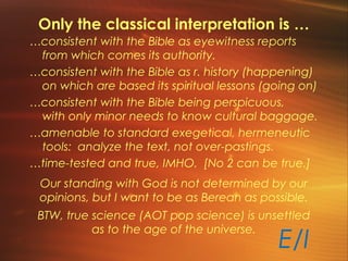 Only the classical interpretation is …
…consistent with the Bible as eyewitness reports
from which comes its authority.
…consistent with the Bible as r. history (happening)
on which are based its spiritual lessons (going on)
…consistent with the Bible being perspicuous,
with only minor needs to know cultural baggage.
…amenable to standard exegetical, hermeneutic
tools: analyze the text, not over-pastings.
…time-tested and true, IMHO. [No 2 can be true.]
E/I
Our standing with God is not determined by our
opinions, but I want to be as Berean as possible.
BTW, true science (AOT pop science) is unsettled
as to the age of the universe.
 