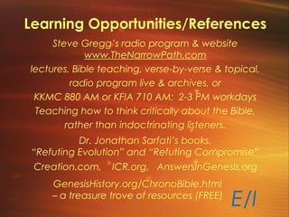 Learning Opportunities/References
Steve Gregg’s radio program & website
www.TheNarrowPath.com
lectures, Bible teaching, verse-by-verse & topical,
radio program live & archives, or
KKMC 880 AM or KFIA 710 AM: 2-3 PM workdays
Teaching how to think critically about the Bible,
rather than indoctrinating listeners.
Dr. Jonathan Sarfati’s books,
“Refuting Evolution” and “Refuting Compromise”
Creation.com, ICR.org, AnswersInGenesis.org
GenesisHistory.org/ChronoBible.html
– a treasure trove of resources (FREE)
E/I
 