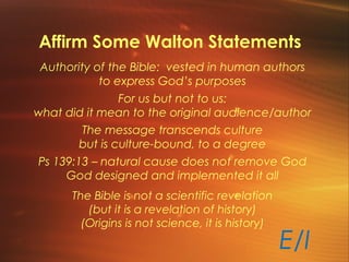 Affirm Some Walton Statements
Authority of the Bible: vested in human authors
to express God’s purposes
For us but not to us:
what did it mean to the original audience/author
The message transcends culture
but is culture-bound, to a degree
Ps 139:13 – natural cause does not remove God
God designed and implemented it all
The Bible is not a scientific revelation
(but it is a revelation of history)
(Origins is not science, it is history)
E/I
 