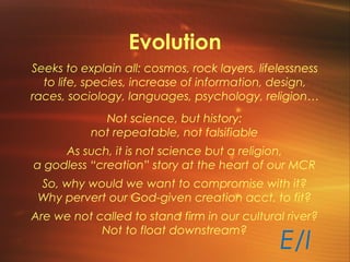 Evolution
Seeks to explain all: cosmos, rock layers, lifelessness
to life, species, increase of information, design,
races, sociology, languages, psychology, religion…
Not science, but history:
not repeatable, not falsifiable
As such, it is not science but a religion,
a godless “creation” story at the heart of our MCR
So, why would we want to compromise with it?
Why pervert our God-given creation acct. to fit?
Are we not called to stand firm in our cultural river?
Not to float downstream?
E/I
 