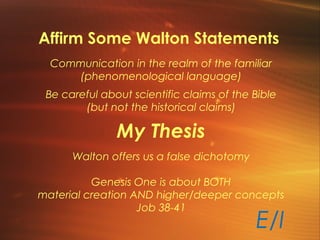 Affirm Some Walton Statements
Communication in the realm of the familiar
(phenomenological language)
Be careful about scientific claims of the Bible
(but not the historical claims)
My Thesis
Walton offers us a false dichotomy
Genesis One is about BOTH
material creation AND higher/deeper concepts
Job 38-41
E/I
 