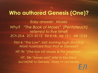 Who authored Genesis (One)?
Easy answer: Moses
Why? “The Book of Moses” (Pentateuch)
referred to five times
2Ch 25:4, 2Ch 35:12, Ezr 6:18, Ne 13:1, Mk 12:26
First 4: “the Law”, last: burning-bush (Exodus)
More nuanced than that re Genesis?
NT: 9x “(the law of) Moses & the prophets”
E/I
NT: 34x “Moses said” refer to Exo-Deut,
but NONE to Genesis; three => not Moses
 