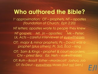 Who authored the Bible?
1st
approximation: OT – prophets, NT – apostles
(foundation of Church: Eph 2:20)
NT letters: apostles wrote to people they knew
NT gospels: Mt, Jn – apostles; Mk – Peter;
Lk, Acts – careful interviewer of eyewitnesses
OT: major & minor prophets; Ps – David was a
prophet (plus others); Pr, SoS, Eccl – king
OT: Sam & Kings – prophet & court recorders;
Chr – priest Ezra; Ezr, Neh – eyewitnesses
OT: Ruth – Boaz? Esther – Mordecai? Joshua, Job
OT: Ex-Deut – eyewitness Moses (but not Gen.)
E/I
 