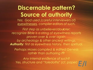 Discernable pattern?
Source of authority
Yes: God used (careful interviewers of)
eyewitnesses, compiler-editors of such.
First step as unbeliever/doubter:
recognize Bible is a string of eyewitness reports
proven over & over again
by archeology & other ancient writings.
Authority: first as eyewitness history, then spiritual.
Perhaps Moses compiled & edited Genesis
rather than authoring it?
Any internal evidence of such?
Yes, structure and “toledoths” (cf. paper)
E/I
 
