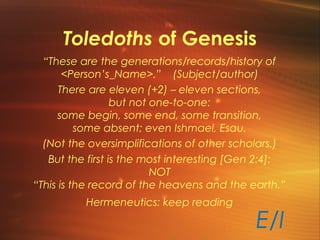 Toledoths of Genesis
“These are the generations/records/history of
<Person’s_Name>.” (Subject/author)
There are eleven (+2) – eleven sections,
but not one-to-one:
some begin, some end, some transition,
some absent; even Ishmael, Esau.
(Not the oversimplifications of other scholars.)
But the first is the most interesting [Gen 2:4]:
NOT
“This is the record of the heavens and the earth.”
Hermeneutics: keep reading
E/I
 