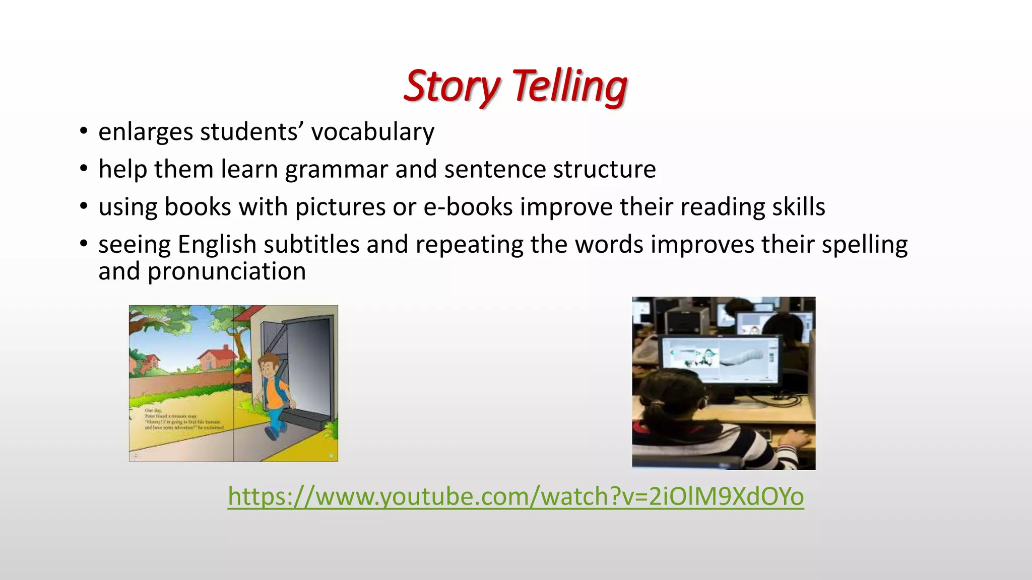 Story Telling
• enlarges students’ vocabulary
• help them learn grammar and sentence structure
• using books with pictures or e-books improve their reading skills
• seeing English subtitles and repeating the words improves their spelling
and pronunciation
https://www.youtube.com/watch?v=2iOlM9XdOYo
 