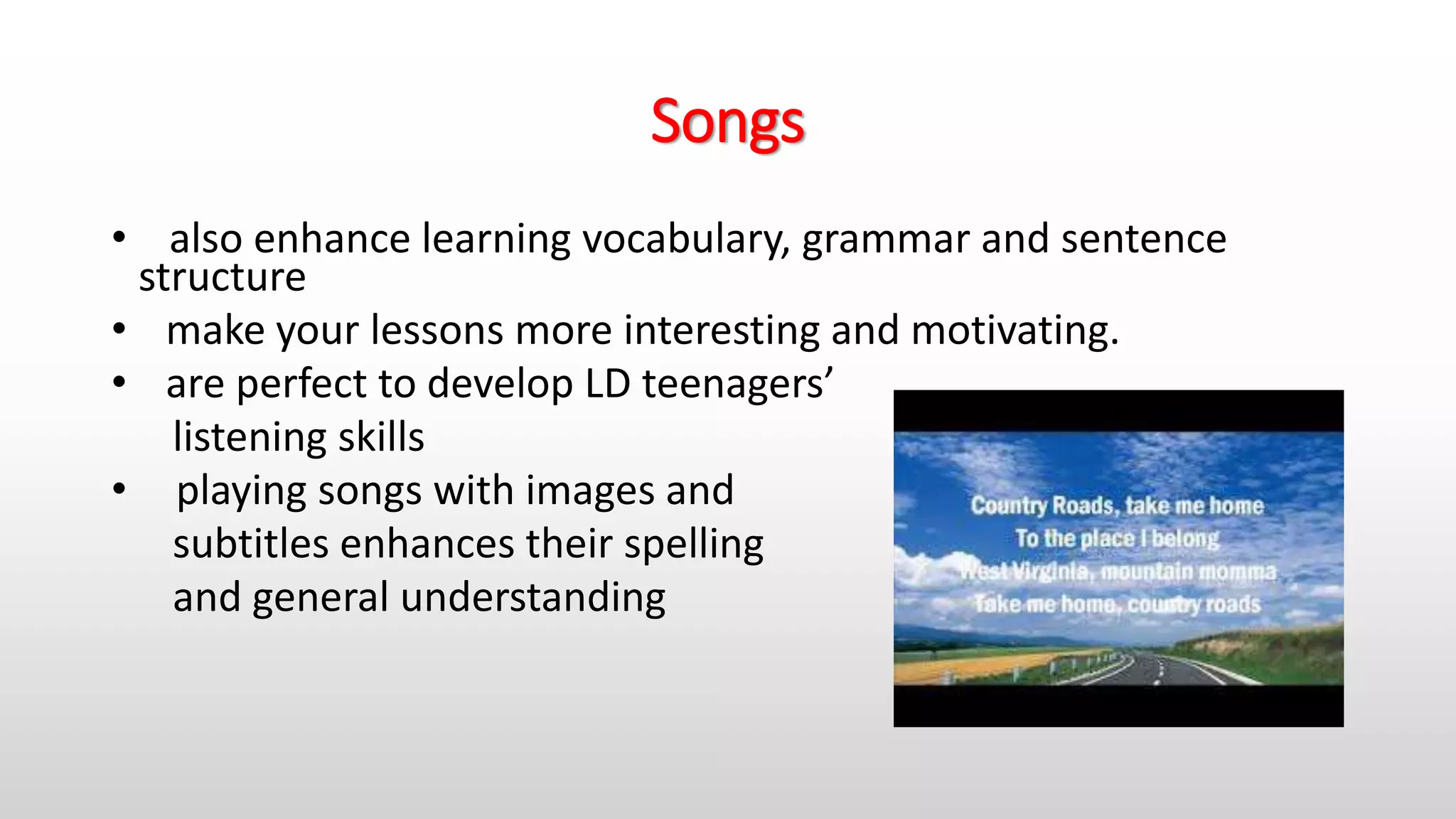 Songs
• also enhance learning vocabulary, grammar and sentence
structure
• make your lessons more interesting and motivating.
• are perfect to develop LD teenagers’
listening skills
• playing songs with images and
subtitles enhances their spelling
and general understanding
 
