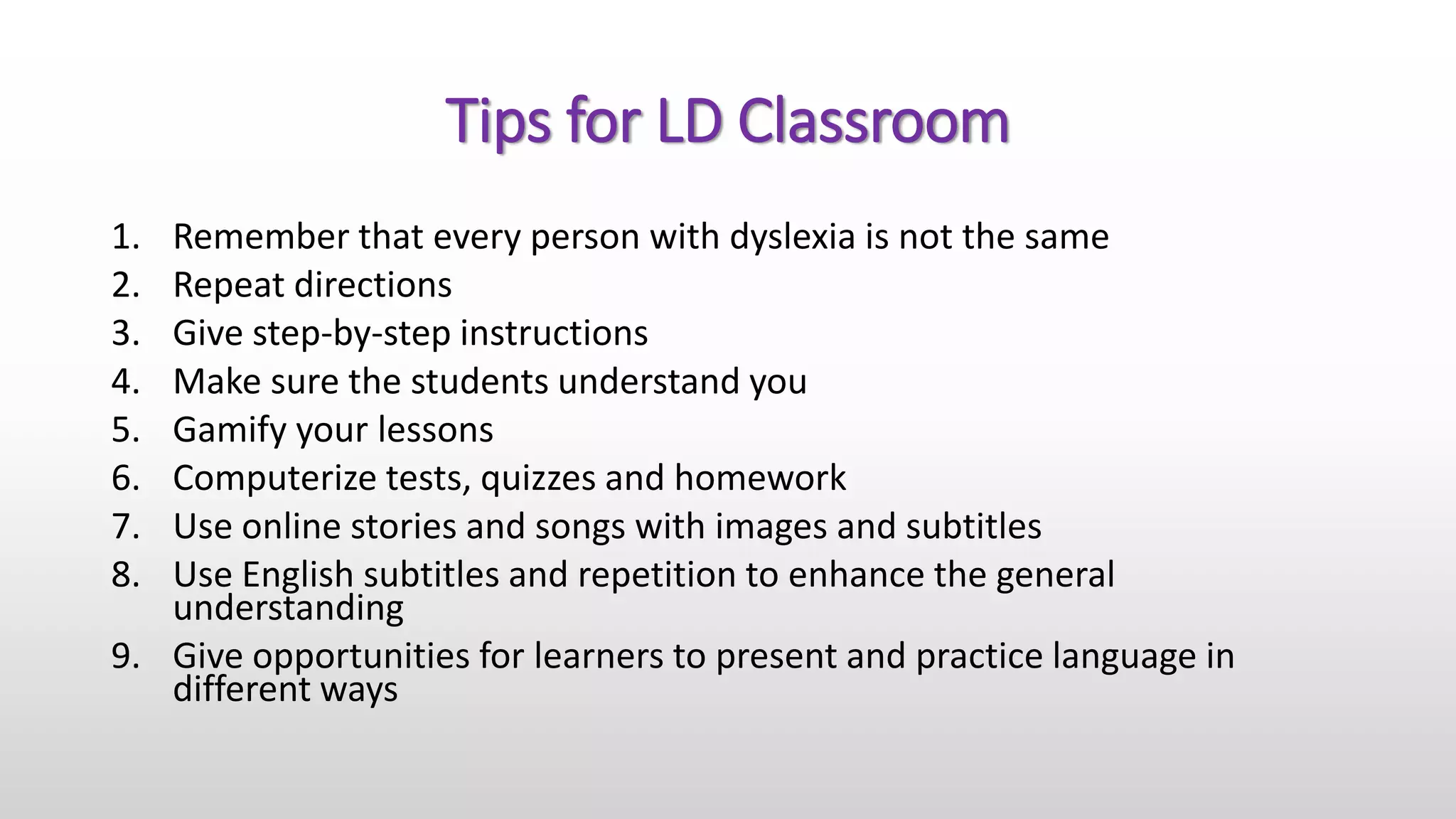 Tips for LD Classroom
1. Remember that every person with dyslexia is not the same
2. Repeat directions
3. Give step-by-step instructions
4. Make sure the students understand you
5. Gamify your lessons
6. Computerize tests, quizzes and homework
7. Use online stories and songs with images and subtitles
8. Use English subtitles and repetition to enhance the general
understanding
9. Give opportunities for learners to present and practice language in
different ways
 