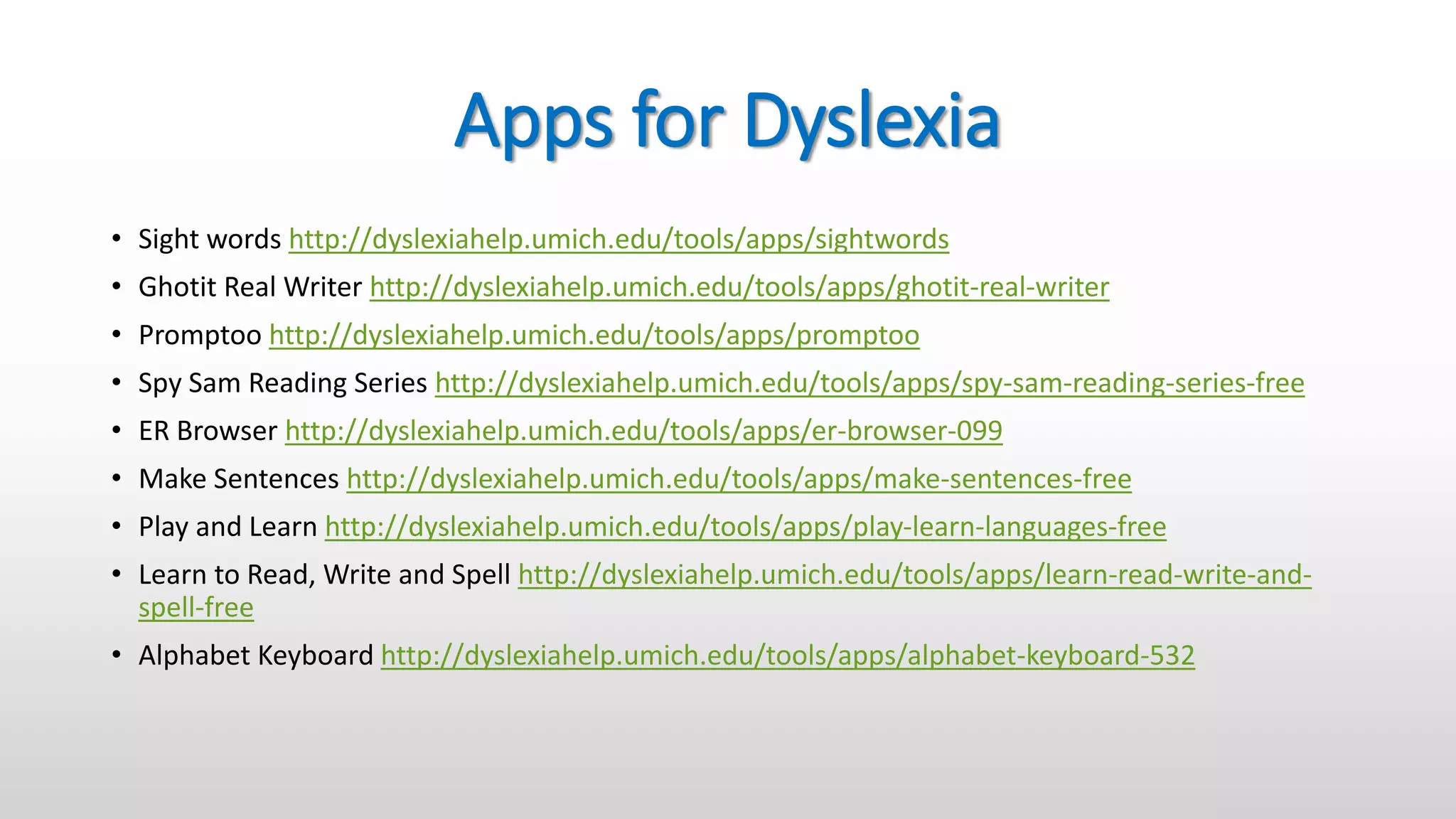 Apps for Dyslexia
• Sight words http://dyslexiahelp.umich.edu/tools/apps/sightwords
• Ghotit Real Writer http://dyslexiahelp.umich.edu/tools/apps/ghotit-real-writer
• Promptoo http://dyslexiahelp.umich.edu/tools/apps/promptoo
• Spy Sam Reading Series http://dyslexiahelp.umich.edu/tools/apps/spy-sam-reading-series-free
• ER Browser http://dyslexiahelp.umich.edu/tools/apps/er-browser-099
• Make Sentences http://dyslexiahelp.umich.edu/tools/apps/make-sentences-free
• Play and Learn http://dyslexiahelp.umich.edu/tools/apps/play-learn-languages-free
• Learn to Read, Write and Spell http://dyslexiahelp.umich.edu/tools/apps/learn-read-write-and-
spell-free
• Alphabet Keyboard http://dyslexiahelp.umich.edu/tools/apps/alphabet-keyboard-532
 
