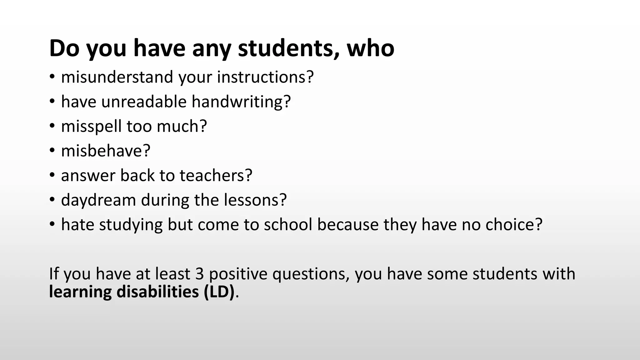 Do you have any students, who
• misunderstand your instructions?
• have unreadable handwriting?
• misspell too much?
• misbehave?
• answer back to teachers?
• daydream during the lessons?
• hate studying but come to school because they have no choice?
If you have at least 3 positive questions, you have some students with
learning disabilities (LD).
 
