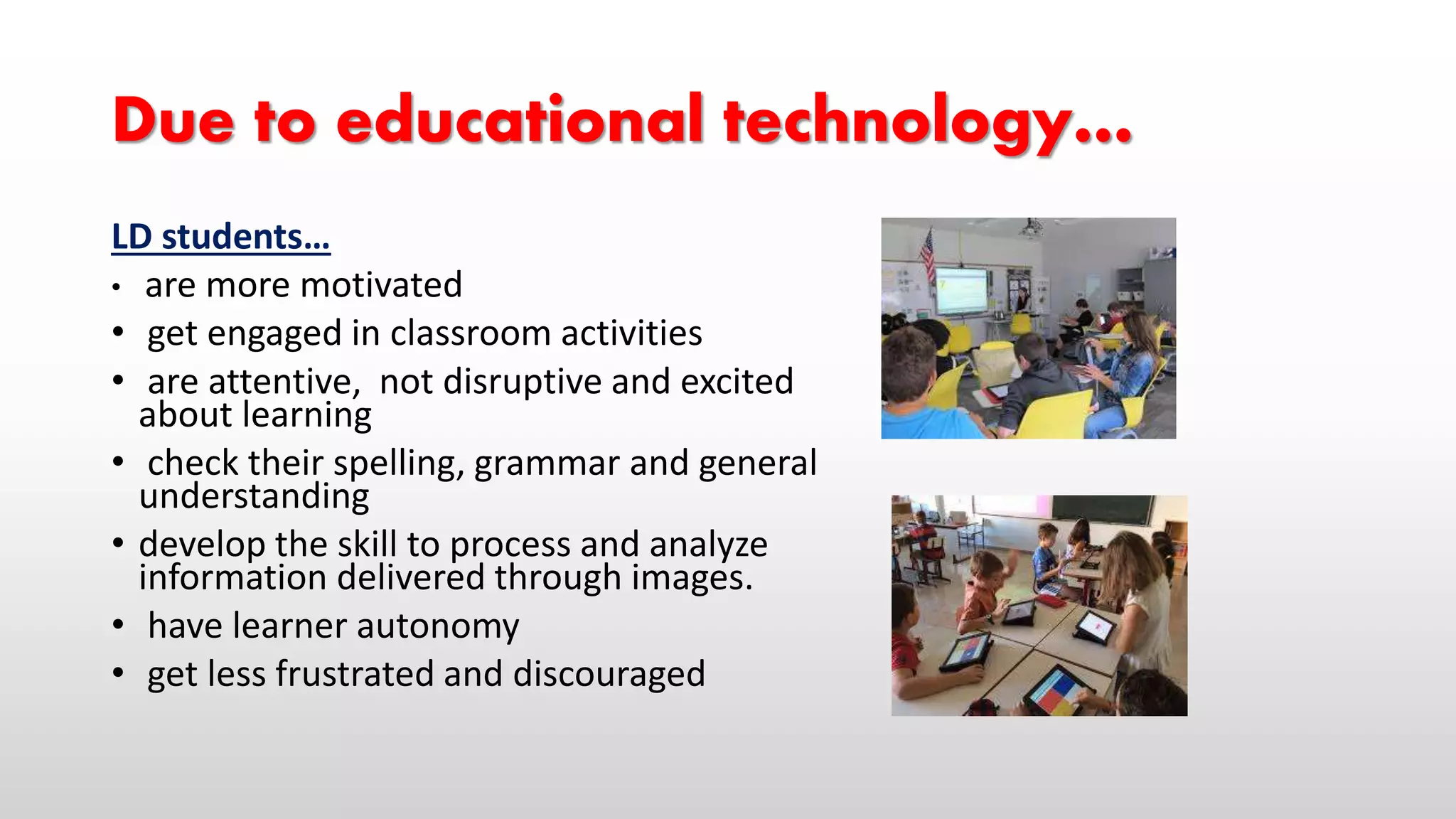 Due to educational technology…
LD students…
• are more motivated
• get engaged in classroom activities
• are attentive, not disruptive and excited
about learning
• check their spelling, grammar and general
understanding
• develop the skill to process and analyze
information delivered through images.
• have learner autonomy
• get less frustrated and discouraged
 