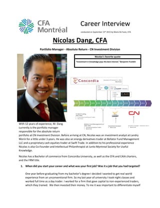 Career Interview
conducted on September 15th 2015 by Mario De Fazio, CFA
Nicolas Dang, CFA
Portfolio Manager - Absolute Return - CN Investment Division
With 12 years of experience, M. Dang
currently is the portfolio manager
responsible for the absolute return
portfolio at CN Investment Division. Before arriving at CN, Nicolas was an investment analyst at Landry
Morin for a little under 3 years. He was also an energy derivatives trader at Bellator Fund Management
LLC and a proprietary cash equities trader at Swift Trade. In addition to his professional experience
Nicolas is also Co-Founder and Intellectual Philanthropist at Junto Montreal Society for Useful
Knowledge.
Nicolas has a Bachelor of commerce from Concordia University, as well as the CFA and CAIA charters,
and the FRM title.
1. When did you start your career and what was your first job? Was it a job that you had targeted?
One year before graduating from my bachelor’s degree I decided I wanted to get real world
experience from an unconventional firm. So my last year of university I took night classes and
worked full time as a day trader. I worked for a firm that gave capital to non-experienced traders,
which they trained. We then invested their money. To me it was important to differentiate myself
Nicolas’s favorite quote
“Investment in knowledge pays the best interest.” Benjamin Franklin
 