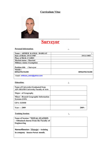 Curriculum Vitae
Surveyor
Personal Information: :
Name : AHMED KAMAL BAHGAT :
Date of Birth :19/11/1987 :19/11/1987
Place of Birth :CAIRO
Msrital status : Married
Military status: Exemption
Position title : Surveyor
Mobile :
00966596336200 00966596336200
: Email : shikooo_mero@yahoo.com
Education: :
Name of University:Graduated from
AIN SHAMS University Faculty of Arts
Major : of Geography
Minor : Branch Geographic Information
Systems (GIS)
GPA :GOOD
Year : : 2009 :2009
Training Session: :
Name of Session: *TOTAL STATION
– Obtained chorus from the Faculty of
Engineering
NameofSession: *Petrojet – training
in company Session Period: month.
 