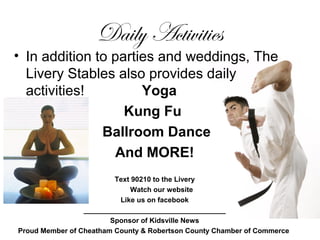 Daily Activities
• In addition to parties and weddings, The
Livery Stables also provides daily
activities! Yoga
Kung Fu
Ballroom Dance
And MORE!
Text 90210 to the Livery
Watch our website
Like us on facebook
____________________________________
Sponsor of Kidsville News
Proud Member of Cheatham County & Robertson County Chamber of Commerce
 
